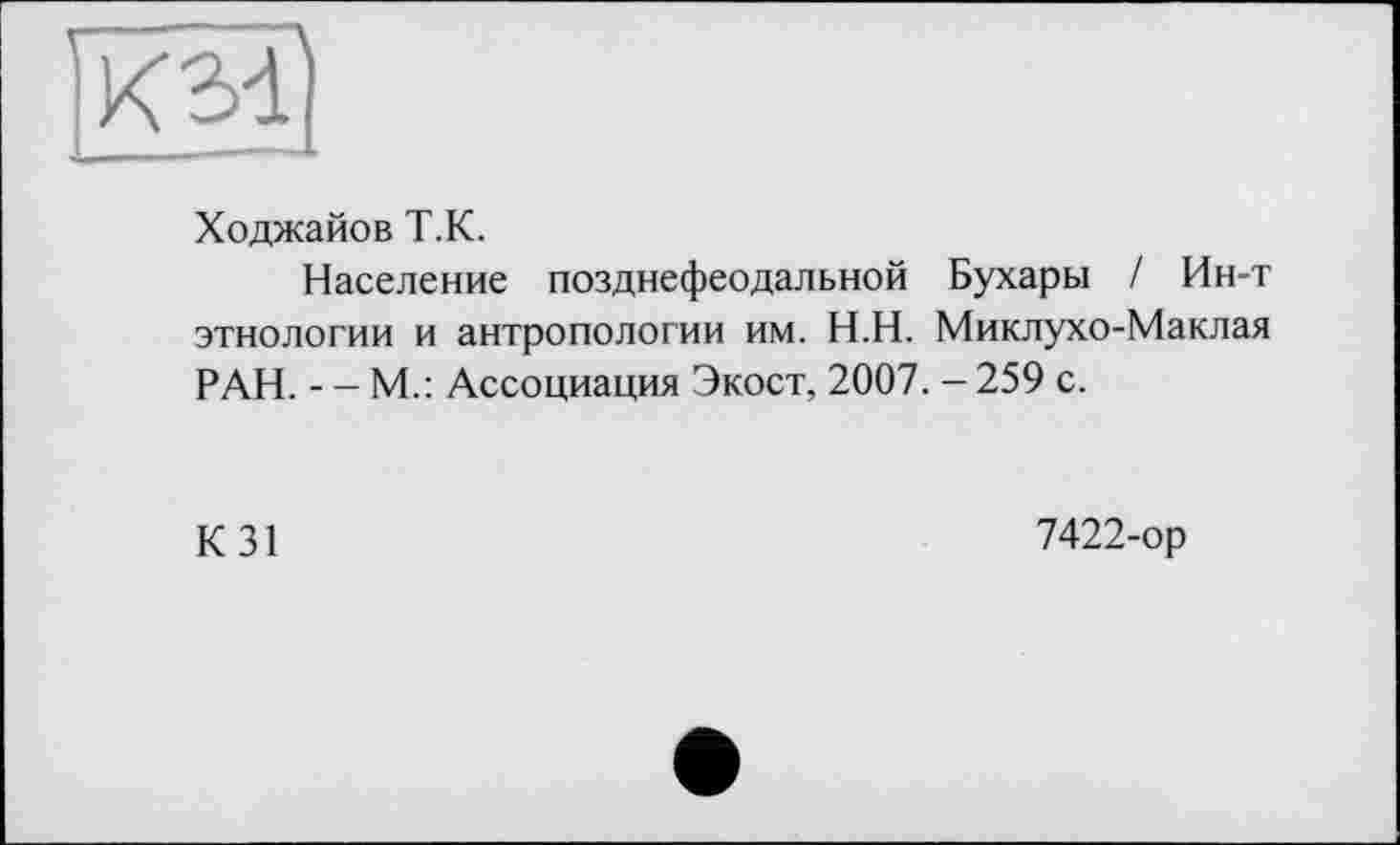 ﻿км
Ходжайов Т.К.
Население позднефеодальной Бухары / Ин-т этнологии и антропологии им. Н.Н. Миклухо-Маклая РАН. - - М.: Ассоциация Экост, 2007. - 259 с.
K31
7422-op